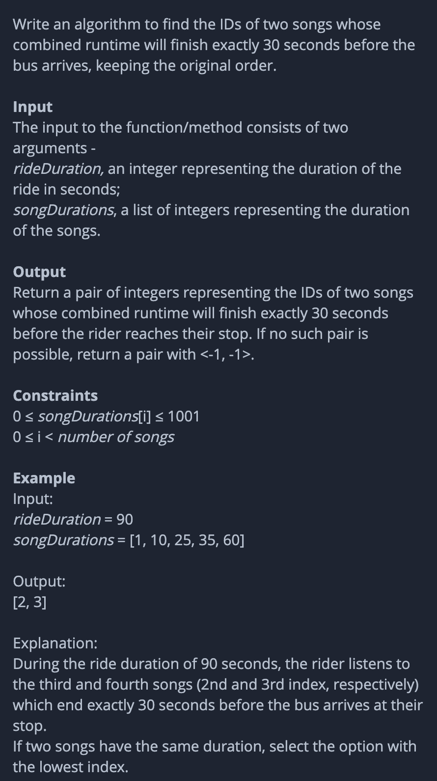 Write an algorithm to find the IDs of two songs whose
combined runtime will finish exactly 30 seconds before the
bus arrives, keeping the original order.
Input
The input to the function/method consists of two
arguments -
rideDuration, an integer representing the duration of the
ride in seconds;
songDurations, a list of integers representing the duration
of the songs.
Output
Return a pair of integers representing the IDs of two songs
whose combined runtime will finish exactly 30 seconds
before the rider reaches their stop. If no such pair is
possible, return a pair with <-1, -1>.
Constraints
0 < songDurations[i] < 1001
Osi< number of songs
Example
Input:
rideDuration
= 90
songDurations = [1, 10, 25, 35, 60]
Output:
[2, 3]
Explanation:
During the ride duration of 90 seconds, the rider listens to
the third and fourth songs (2nd and 3rd index, respectively)
which end exactly 30 seconds before the bus arrives at their
stop.
If two songs have the same duration, select the option with
the lowest index.
