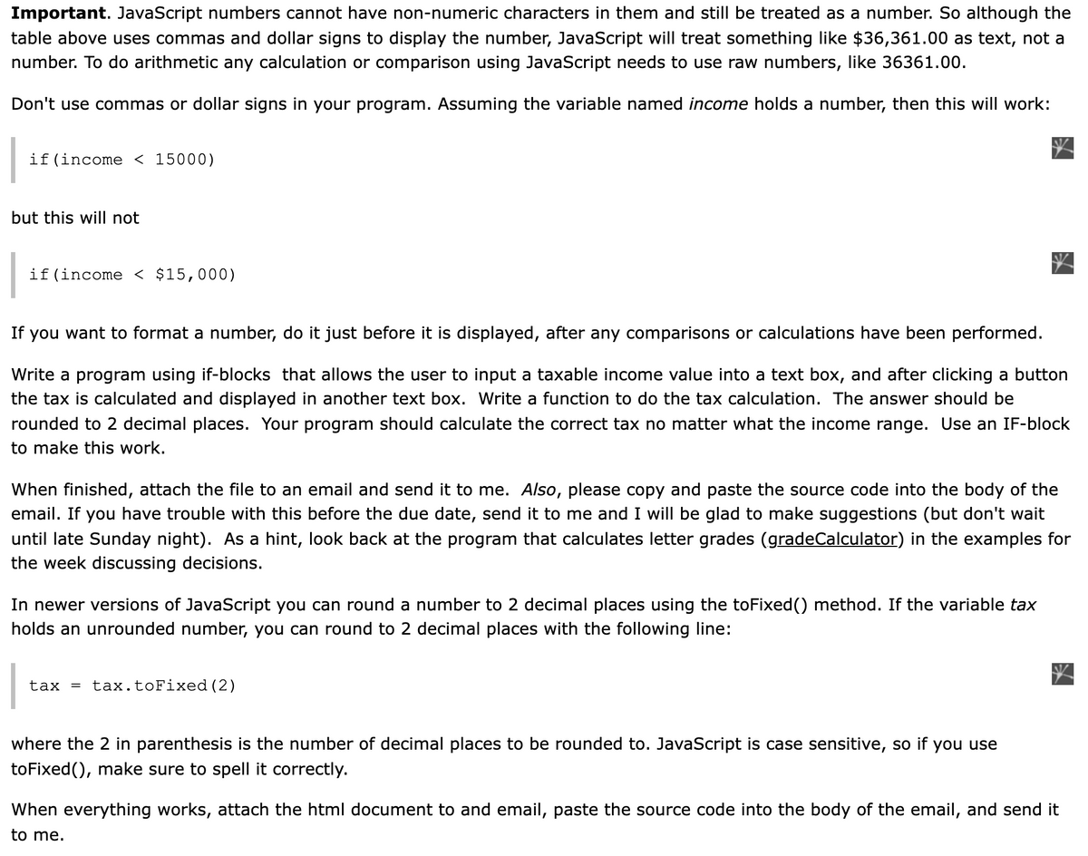 Important. JavaScript numbers cannot have non-numeric characters in them and still be treated as a number. So although the
table above uses commas and dollar signs to display the number, JavaScript will treat something like $36,361.00 as text, not a
number. To do arithmetic any calculation or comparison using JavaScript needs to use raw numbers, like 36361.00.
Don't use commas or dollar signs in your program. Assuming the variable named income holds a number, then this will work:
if(income < 15000)
but this will not
if(income < $15,000)
If you want to format a number, do it just before it is displayed, after any comparisons or calculations have been performed.
Write a program using if-blocks that allows the user to input a taxable income value into a text box, and after clicking a button
the tax is calculated and displayed in another text box. Write a function to do the tax calculation. The answer should be
rounded to 2 decimal places. Your program should calculate the correct tax no matter what the income range. Use an IF-block
to make this work.
When finished, attach the file to an email and send it to me. Also, please copy and paste the source code into the body of the
email. If you have trouble with this before the due date, send it to me and I will be glad to make suggestions (but don't wait
until late Sunday night). As a hint, look back at the program that calculates letter grades (gradeCalculator) in the examples for
the week discussing decisions.
In newer versions of JavaScript you can round a number to 2 decimal places using the toFixed() method. If the variable tax
holds an unrounded number, you can round to 2 decimal places with the following line:
tax =
tax.toFixed (2)
where the 2 in parenthesis is the number of decimal places to be rounded to. JavaScript is case sensitive, so if you use
toFixed(), make sure to spell it correctly.
When everything works, attach the html document to and email, paste the source code into the body of the email, and send it
to me.
