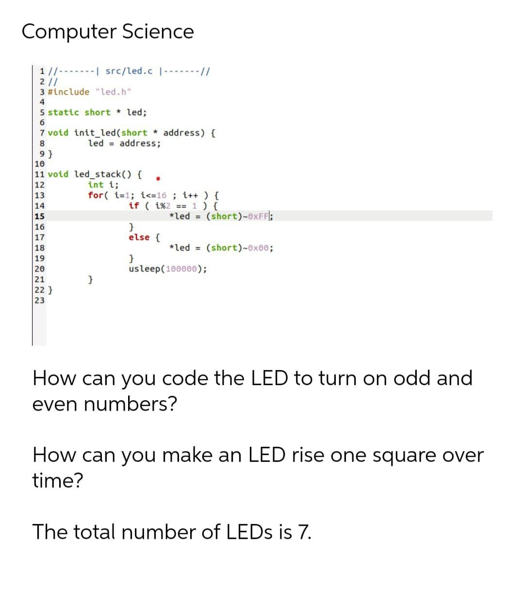 Computer Science
1//-------| src/led.c |-------//
2//
3 #include "led.h"
4
5 static short led;
6
7 void init_led(short * address) {
led = address;
9 }
10
11 void led_stack() {
int i;
for( i=1; i<=16 ; i++ ) {
12
13
14
if ( i%2 == 1 ) {
15
*led = (short)-0XFFI;
}
else {
16
17
18
*led = (short)-0x00;
}
usleep(100000);
19
20
21
22}
23
How can you code the LED to turn on odd and
even numbers?
How can you make an LED rise one square over
time?
The total number of LEDS is 7.
