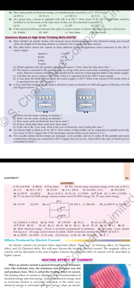 38. How many joules of electrical energy are transferred per second by a 6 V ; 0.5 A lamp ?
(a) 30 J/s
(b) 12 J/s
(c) 0.83 J/s
(d) 3 J/s
light bulbs could be
39. At a given time, a house is supplied with 100 A at 220 V. How many 75 W, 220
switched on in the house at the same time (if they are all connected in parallel)
(a) 93
40. If the potential difference between the ends of a fixed resistor is halved, the electric power will become:
(b) 193
(c) 293
(d) 393
(a) double
(b) half
(c) four times
Cd) one-fourth
Questions Based on High Order Thinking Skills (HOTS)
41. State whether an electric heater will consume more electrical energy or less electrical energy per second
when the length of its heating element is reduced. Give reasons for your answer.
42. The table below shows the current in three different electrical appliances when connected to the 240 V
mains supply :
Curpent
8.5 A
Аppliamce
Kettle
Lamp
Toaster
(a) Which appliance has the greatest electrical resistance ? How does the data show this ?
(b) The lamp is connected to the mains supply by using a thin, twin-cored cable consisting of live and neutral
wires. State two reasons why this cable should not be used for connecting the kettle to the mains supply.
(c) Calculate the power rating of the kettle when it is operated from the 240 V mains supply.
(d) A man takes the kettle åbroad where the mains supply is 120 V. What is the current in the kettle when it
43. A boy noted the readings on his home's electricity meter on Sunday at 8 AM and again on Monday at 8 AM
(see Figures below).
429 35
(a) What was the meter reading on Sunday ?
(b) What was the meter reading on Monday ?
(c) How many units of electricity have been used ?
(d) In how much time these units have been used
(e) If the rate is Rs. 5 per unit, what is the cost of electricity used during this time ?
44. An electric bulb is rated as 10 W, 220 V. How many of these bulbs can be connected in parallel across the
two wires of 220 V supply line if the maximum current which can be drawn is 5 A ?
45. Two exactly similar electric lamps are arranged (i) in parallel, and (ii) in series. If the parallel and series
combination of lamps are connected to 220 V supply line one by one, what will be the ratio of electric power
consumed by them?
ELECTRICITY
61
ANSWERS
2. 60 watt bulb
4. 484 2
9. Four times
10. The electric lamp consumes energy at the rate of 36 J/s
17. 6.6 kWh ; 10 A
11. 4 A
14. 18.0 x 10
15. 110 W
16. 2 A ; 100 Q
18. 59.4 kWh
19. () 100 W (i) 625 2
22. TV set uses 0.25 kWh energy whereas toaster uses 0.20 kWh energy. So, TV uses more energy.
20. (a) 18.18 A (b) 12.1 2 (c) 8 kWh (4) ? 36.80 21. 1.1 kW ; 2.2 kWh
220 V
23. () 8 W
(ti) 8 W
24. (a)
(b) 0.45 A (C) 356.4 kJ
25. (a) 2300 W or 23 kl
40 W
so w
(b) 1,38,000 J or 138 kJ
(d) ? 39.00 30. (b)
41. More electrical energy ; Power is inversely proportional to resistance
flowing in it (b) Large current drawn by kettle ; Earth connection needed () 2040 W (d) 4.25 A
43. (a) 42919 (b) 42935 () 16 units (d) 24 hours (e) Rs. 80 44. 110 bulbs
28. 92 J/s
31. (d) 32. (c) 33. (b) 34. (a) 35. (c) 36. (d) 37. (d) 38. (đ) 39. (c) 40. (d)
26. Rs. 55.00
27. 2.99 kW
Lamp ; Least current
Effects Produced by Electric Current
An electric current can produce three important effects. These are: (1) Heating effect, (2) Magnetic
effect, and (3) Chemical effect. We will now discuss the heating effect of current. The magnetic effect of
emical effect of current will be described in
current will be discussed in the next Chapter whereas the
higher classes.
HEATING EFFECT OF CURRENT
When an electric current is passed through a high resistance
wire, like nichrome wire, the resistance wire becomes very hot
and produces heat. This is called the heating effect of current.
The heating effect of current is obtained by the transformation of
electrical energy into heat energy. Just as mechanical energy used
to overcome friction is converted into heat, in the same way,
electrical energy is converted into heat energy when an electric
