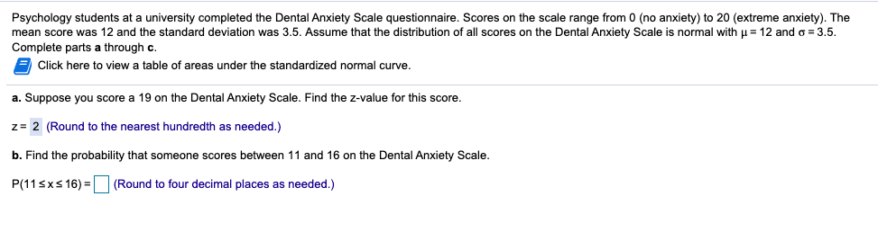 **Understanding Dental Anxiety Among Students**

*Psychology students at a university completed the Dental Anxiety Scale questionnaire. Scores on the scale range from 0 (no anxiety) to 20 (extreme anxiety). The mean score was 12 and the standard deviation was 3.5. Assume that the distribution of all scores on the Dental Anxiety Scale is normal with μ = 12 and σ = 3.5. Complete parts a through c.*

---

