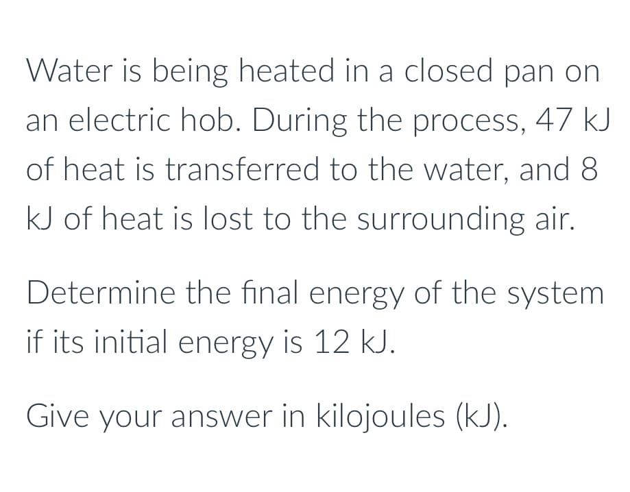 Water is being heated in a closed pan on
an electric hob. During the process, 47 kJ
of heat is transferred to the water, and 8
kJ of heat is lost to the surrounding air.
Determine the final energy of the system
if its initial energy is 12 kJ.
Give your answer in kilojoules (kJ).