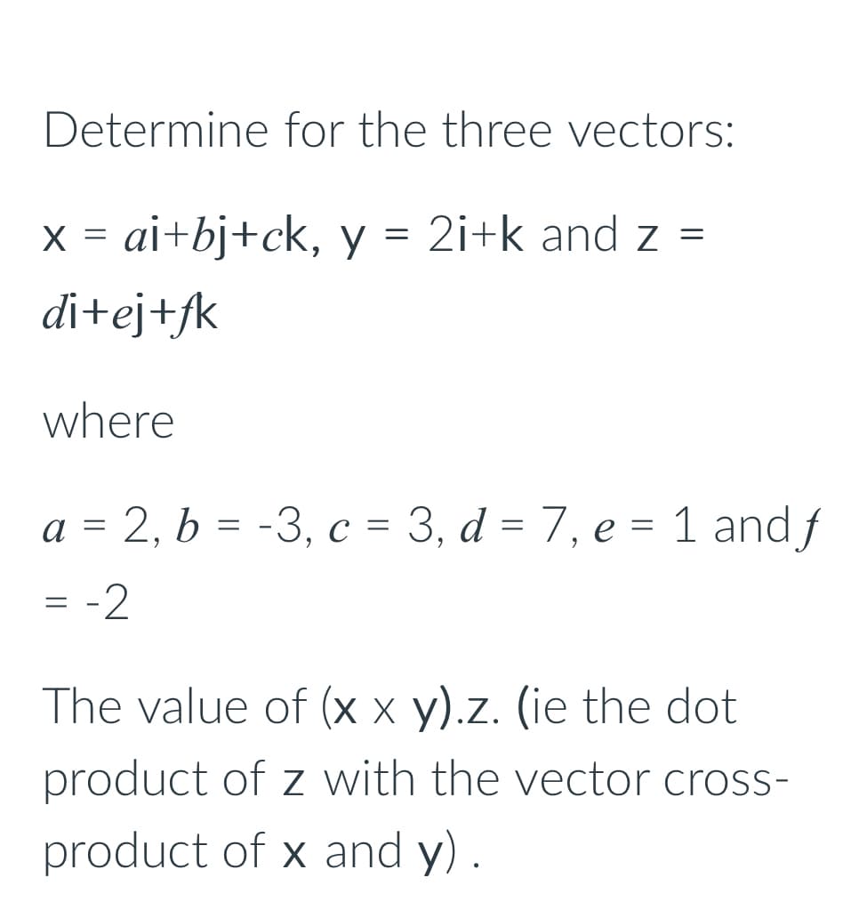 Determine for the three vectors:
x = ai+bj+ck, y = 2i+k and z =
di+ej+fk
where
a = 2, b = -3, c = 3, d = 7, e = 1 and f
-2
=
The value of (x x y).z. (ie the dot
product of z with the vector cross-
product of x and y).