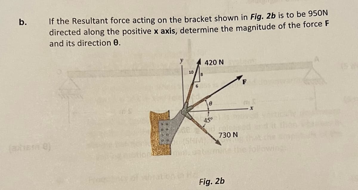 b.
If the Resultant force acting on the bracket shown in Fig. 2b is to be 950N
directed along the positive x axis, determine the magnitude of the force F
and its direction 0.
(axhere)
10
420 N
0
45°
730 N
Fig. 2b
F
MI
2006
ins