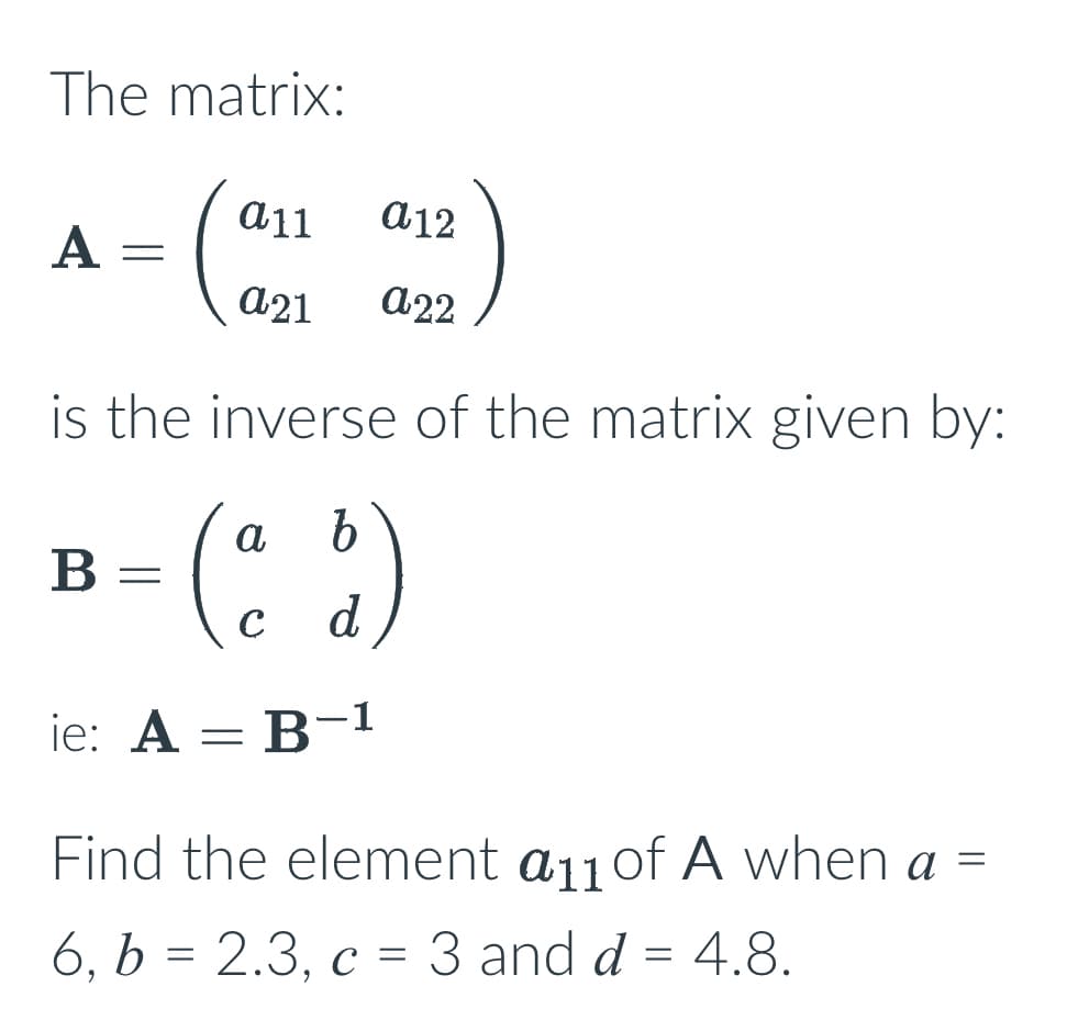 The matrix:
A
=
B
is the inverse of the matrix given by:
b
(ad)
a11
a12
a21 a22
=
ie: A = B-1
=
Find the element a11 of A when a
6, b = 2.3, c = 3 and d = 4.8.