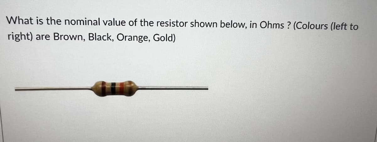 What is the nominal value of the resistor shown below, in Ohms? (Colours (left to
right) are Brown, Black, Orange, Gold)