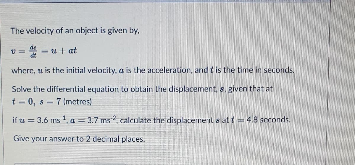 The velocity of an object is given by,
d = u + at
ds
dt
where, u is the initial velocity, a is the acceleration, and t is the time in seconds.
Solve the differential equation to obtain the displacement, s, given that at
t = 0, s = 7 (metres)
if u = 3.6 ms ¹, a = 3.7 ms 2, calculate the displacement s at t = 4.8 seconds.
Give your answer to 2 decimal places.
V=