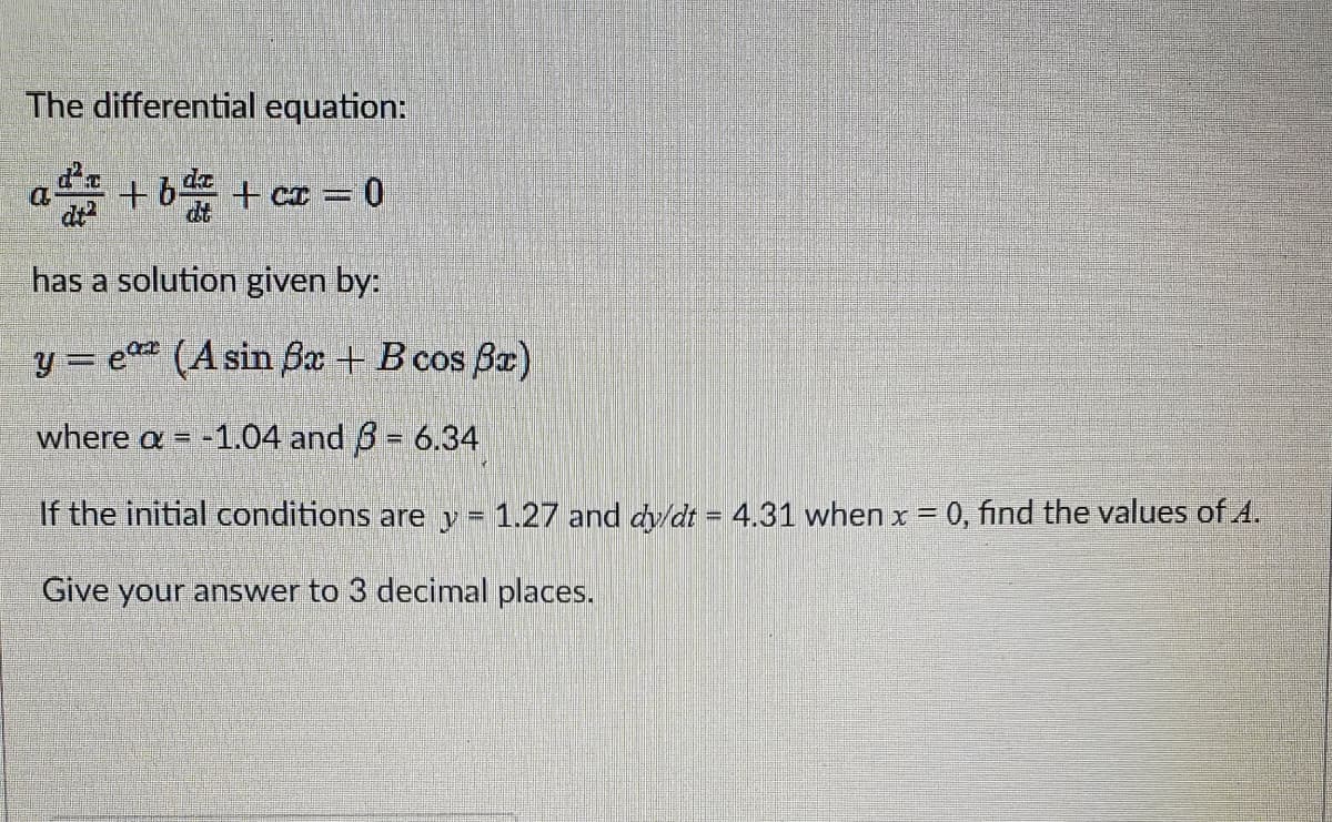 The differential equation:
+b+cx=0
has a solution given by:
y = e(A sin ßx + B cos x)
where a = -1.04 and 3 = 6.34
If initial conditions are y = 1.27 and dy/dt = 4.31 when x = 0, find the values of 4.
Give your answer to 3 decimal places.