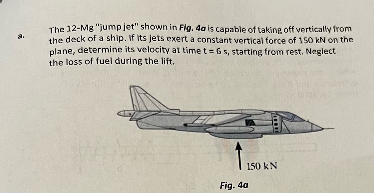 a.
The 12-Mg "jump jet" shown in Fig. 4a is capable of taking off vertically from
the deck of a ship. If its jets exert a constant vertical force of 150 kN on the
plane, determine its velocity at time t = 6 s, starting from rest. Neglect
the loss of fuel during the lift.
150 kN
Fig. 4a