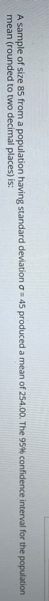 A sample of size 85 from a population having standard deviation o = 45 produced a mean of 254.00. The 95% confidence interval for the population
mean (rounded to two decimal places) is:
