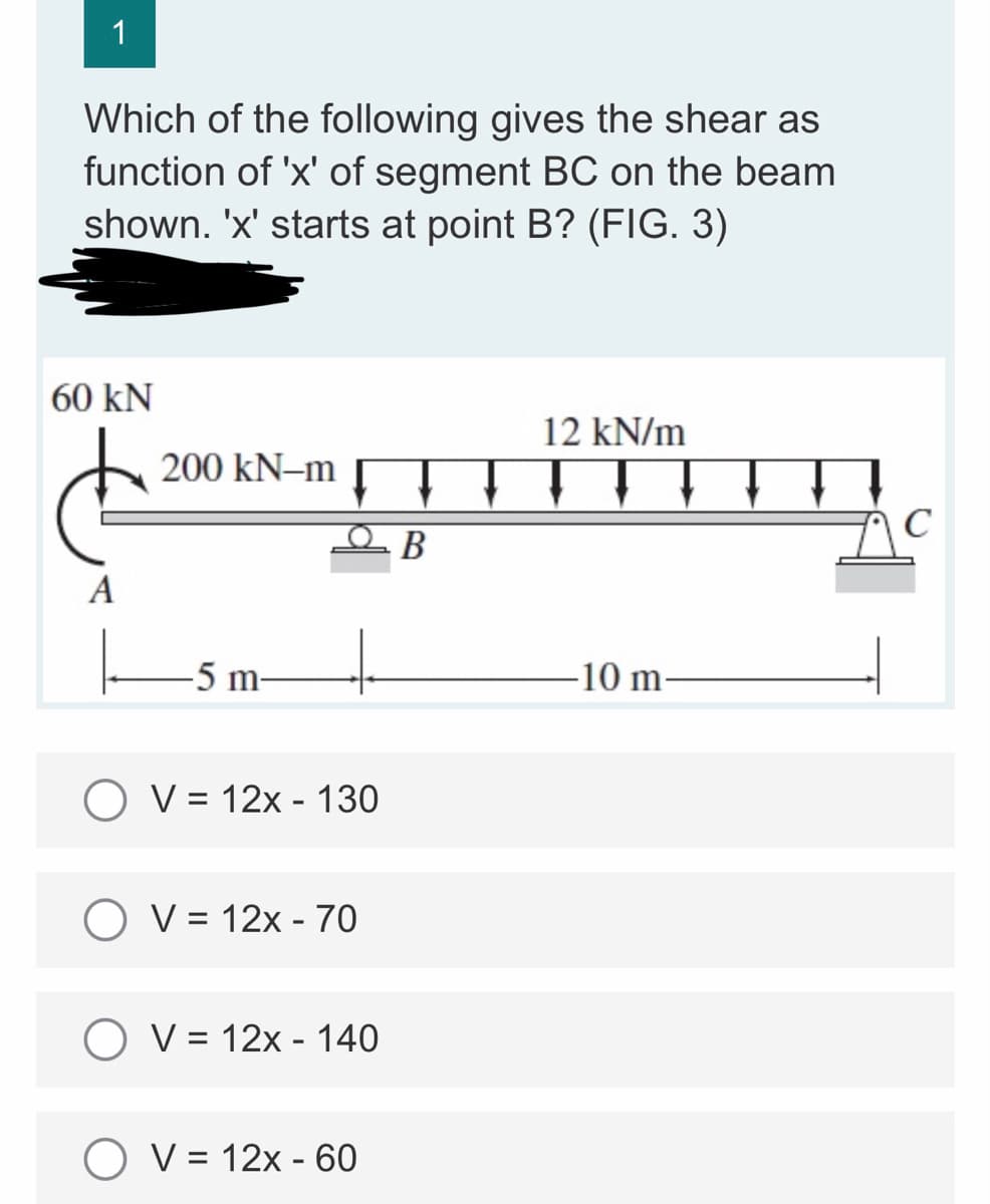 1
Which of the following gives the shear as
function of 'x' of segment BC on the beam
shown. 'x' starts at point B? (FIG. 3)
60 KN
12 kN/m
200 kN-m
A
-5 m-
-10 m
O V = 12x - 130
O V = 12x - 70
O V = 12x - 140
O V = 12x - 60
B
C