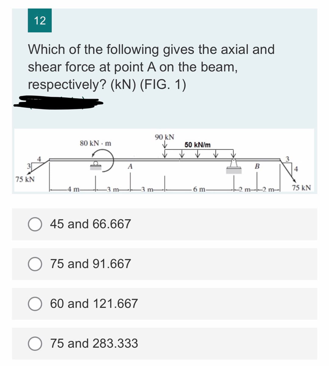 12
Which of the following gives the axial and
shear force at point A on the beam,
respectively? (kN) (FIG. 1)
90 KN
80 KN - m
4
3
4
75 kN
A
₂
-4 m-
45 and 66.667
75 and 91.667
60 and 121.667
75 and 283.333
m-
50 kN/m
6 m-
B
tembe
m-l
75 kN