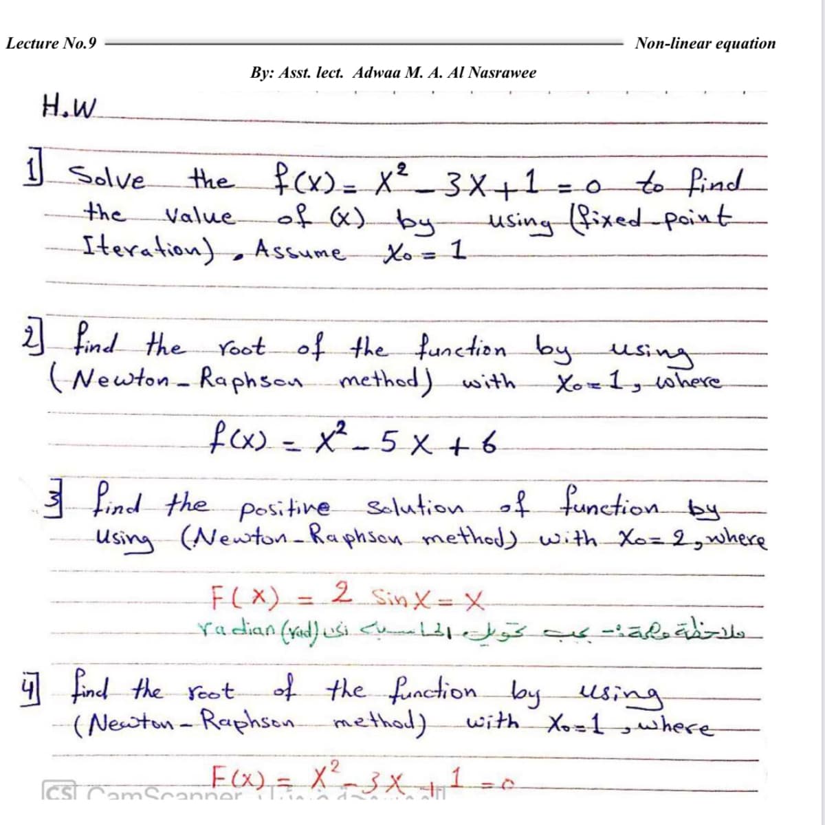 Lecture No.9
Non-linear equation
By: Asst. lect. Adwaa M. A. Al Nasrawee
H.W
1 Solve
the fcx)= X²- 3X+1 = 0
of «) by
to find
%3D
the
Value
using fixed-point
Iteration) Assume
Xo= 1
%3D
1
find the
of the function byusing
Xo=1, where
(Newton - Raphsonmethod) with
fx= X²- 5 X +6
%3D
3 Find the positine selution of functionb
Using (Newton-Raphson method)with Xo=2,where
F(X) =
2 Sin X=X-
%3D
4
Lind the root
of the function byusing
(Newtun - Raphson method)
with
Xo=1 gwhere
F(X)= X-3XT
1
IcstCamScanner 1
