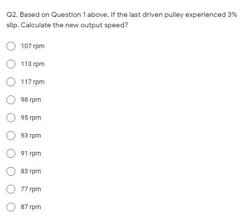 Q2. Based on Question 1 above, if the last driven pulley experienced 3%
slip. Calculate the new output speed?
O 107 rpm
113 rpm
O 117 rpm
98 гpm
95 rpm
93 грm
91 rpm
83 гpm
77 rpm
87 rpm
