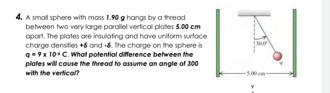 4. A small sphere with mass 1.90 g hangs by a thread
between two very large parallel vertical plates 5.00 cm
apart. The plates are insulating and have uniform surface
charge densities +6 and -6. The charge on the sphere is
q = 9 x 10-6 C. What potential difference between the
plates will cause the thread to assume an angle of 300
1 30.0°
with the vertical?
5.00 cm
y
