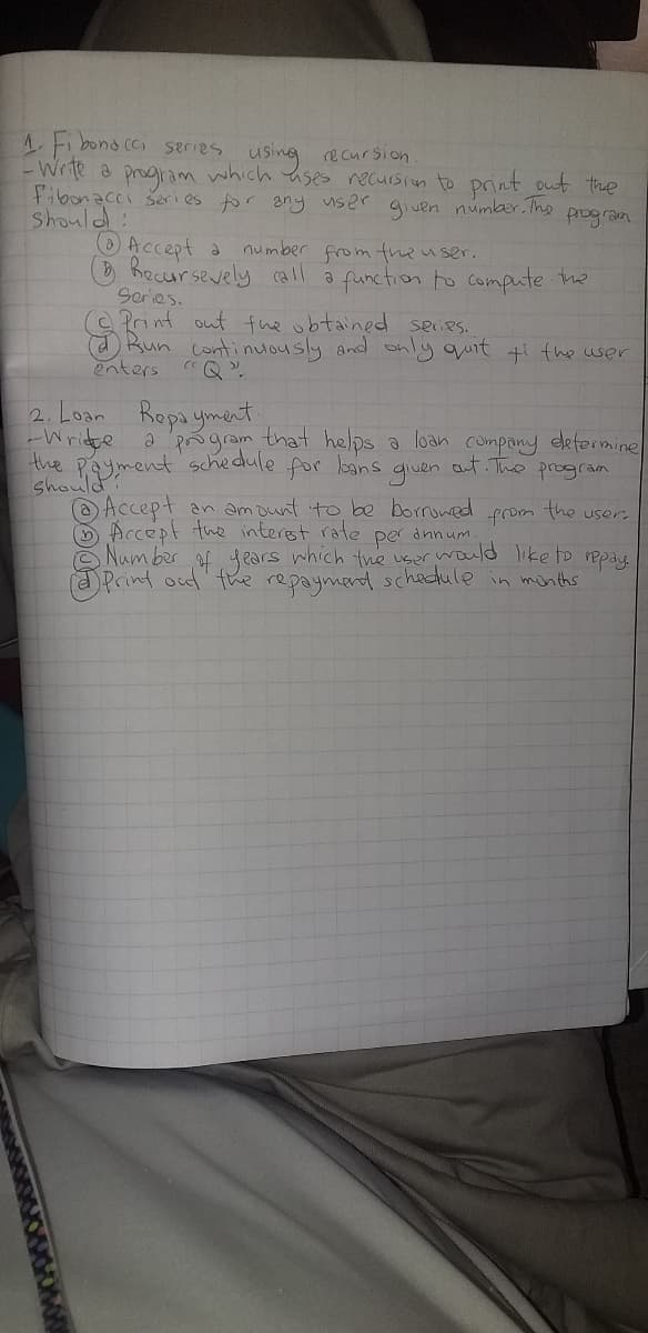 1. Fibonacci series using recursion.
- Write a program which uses recursion to print out the
Fibonacci series for any user
given number. The
program
Should:
Accept a
number from the user.
Recursevely call a function to compute the
Series.
Bun continuously and only quit ti the user
enters "Q"
2. Loan Repayment.
-Write a program that helps a loan company determine
the payment schedule for loans
given
out. The program
the
from
per
annum.
Accept an amount to be borrowed
Accept the interest rate
Number of years which the user would like to repay.
Print out the repayment schedule in months