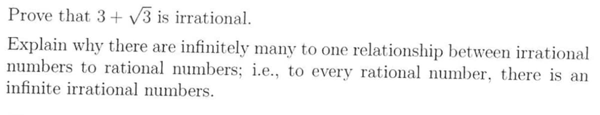 Prove that 3+√3 is irrational.
Explain why there are infinitely many to one relationship between irrational
numbers to rational numbers; i.e., to every rational number, there is an
infinite irrational numbers.