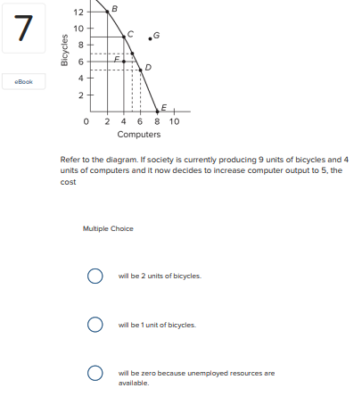 12
B
10
8.
D
4
eBook
O 2 4 6 8 10
Computers
Refer to the diagram. If society is currently producing 9 units of bicycles and 4
units of computers and it now decides to increase computer output to 5, the
cost
Multiple Choice
O will be 2 units of bicycles.
will be 1 unit of bicycles.
O will be zero because unemployed resources are
available.
"ul
2.
Bicycles
