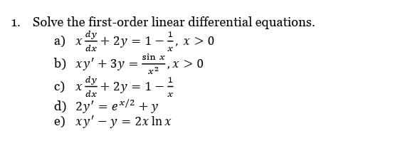 1. Solve the first-order linear differential equations.
dy
1
a) x + 2y = 1- -=, x > 0
dx
sin x
b) xy' + 3y
x2
c) x + 2y = 1
dy
dx
d) 2y =ex/2 + y
e) xy' y = 2x ln x
=
5,x > 0
x