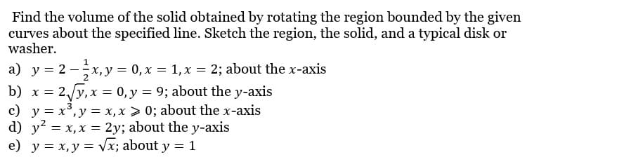 Find the volume of the solid obtained by rotating the region bounded by the given
curves about the specified line. Sketch the region, the solid, and a typical disk or
washer.
a) y = 2 - x, y = 0, x = 1, x = 2; about the x-axis
2
b) x = 2√√y, x = 0, y = 9; about the y-axis
3
c) y = x³, y = x, x>0; about the x-axis
d) y² = x, x = 2y; about the y-axis
e) y = x, y = √x; about y = 1