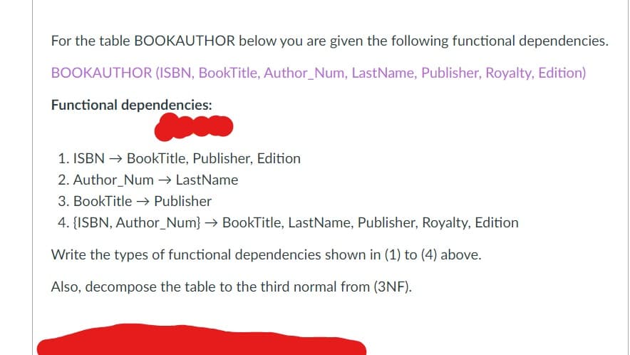 For the table BOOKAUTHOR below you are given the following functional dependencies.
BOOKAUTHOR (ISBN, BookTitle, Author_Num, LastName, Publisher, Royalty, Edition)
Functional dependencies:
1. ISBN
BookTitle, Publisher, Edition
2. Author Num → LastName
3. BookTitle → Publisher
4. {ISBN, Author_Num} → BookTitle, LastName, Publisher, Royalty, Edition
Write the types of functional dependencies shown in (1) to (4) above.
Also, decompose the table to the third normal from (3NF).