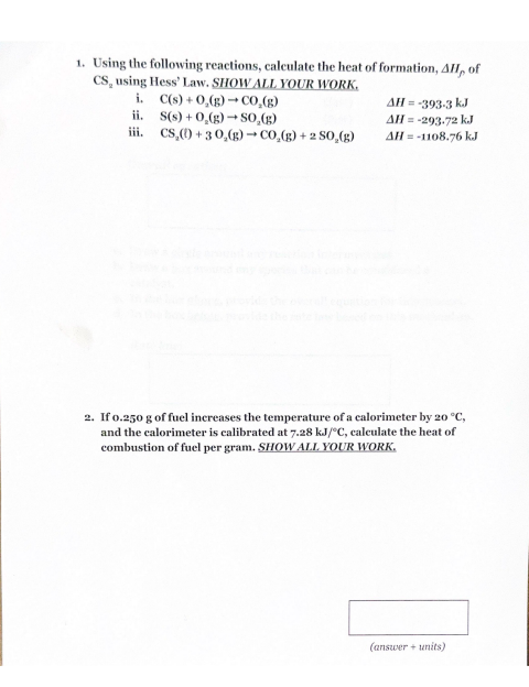 1. Using the following reactions, calculate the heat of formation, AH, of
CS, using Hess' Law. SHOW ALL YOUR WORK.
i. C(s)+0,(g) CO,(g)
ii.
S(s)+0,(g) SO,(g)
iii.
CS,()+30,(g) → CO,(g) +2 S0,(g)
AH = -393-3 kJ
AH = -293.72 kJ
AH -1108.76 kJ
2. If 0.250 g of fuel increases the temperature of a calorimeter by 20 °C,
and the calorimeter is calibrated at 7.28 kJ/°C, calculate the heat of
combustion of fuel per gram. SHOW ALL YOUR WORK.
(answer + units)