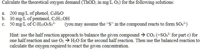 Calculate the theoretical oxygen demand (THOD, in mg/L O:) for the following solutions:
a. 200 mg/L of phenol, CsH&O
b. 30 mg/L of pentanol, C;H1:OH
c. 50 mg L of C-H10O:S;
(you may assume the "S" in the compound reacts to form SO,)
Hint: use the half reaction approach to balance the given compound → CO: (+SO? for part c) for
one half reaction and use O: → H0 for the second half reaction. Then use the balanced reaction to
calculate the oxygen required to react the given concentration.
