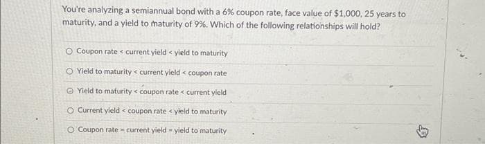 You're analyzing a semiannual bond with a 6% coupon rate, face value of $1,000, 25 years to
maturity, and a yield to maturity of 9%. Which of the following relationships will hold?
O Coupon rate < current yield < yield to maturity
O Yield to maturity < current yield < coupon rate
Yield to maturity coupon rate < current yield
O Current yield coupon rate <yield to maturity
O Coupon rate current yield-yield to maturity
£