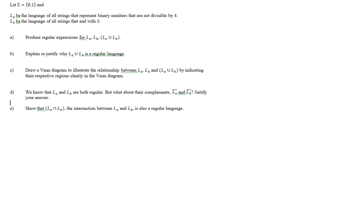 Let E = {0,1} and
La be the language of all strings that represent binary numbers that are not divisible by 4.
L, be the language of all strings that end with 0.
a)
Produce regular expressions for La, Lb, (La U Lp).
b)
Explain or justify why LaU Lis a regular language.
Draw a Venn diagram to illustrate the relationship between La, L, and (La UL) by indicating
their respective regions clearly in the Venn diagram.
c)
d)
We know that La and L, are both regular. But what about their complements, La and Lb? Justify
your answer.
e)
Show that (La n L¿), the intersection between La and L, is also a regular language.

