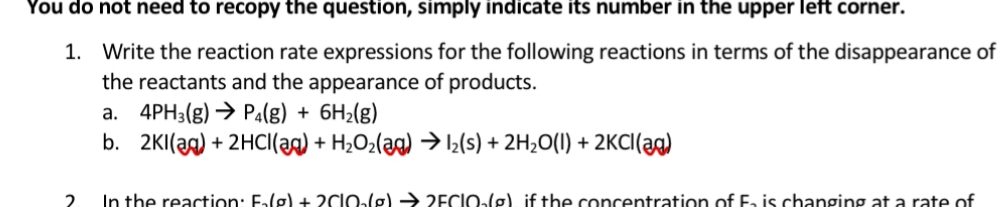 Write the reaction rate expressions for the following reactions in terms of the disappearance of
the reactants and the appearance of products.
4PH3(g) → Pa(g) + 6H2(g)
b. 2KI(ag) + 2HCI(ag) + H2O2(ag) → 2(s) + 2H2O(I) + 2KCI(ag)
а.
