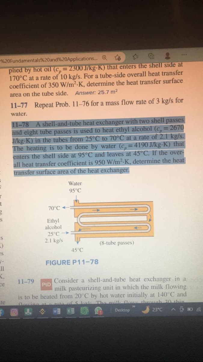 %20Fundamentals%20and%20Applications...
plied by hot oil (cp=2300 J/kg-K) that enters the shell side at
170°C at a rate of 10 kg/s. For a tube-side overall heat transfer
coefficient of 350 W/m²-K, determine the heat transfer surface
area on the tube side. Answer: 25.7 m²
r
t
g
S
S
)
es
_11
K.
ce
te
11-77 Repeat Prob. 11-76 for a mass flow rate of 3 kg/s for
water.
11-78 A shell-and-tube heat exchanger with two shell passes
and eight tube passes is used to heat ethyl alcohol (c, = 2670
J/kg.K) in the tubes from 25°C to 70°C at a rate of 2.1 kg/s.
The heating is to be done by water (c=4190 J/kg-K) that
enters the shell side at 95°C and leaves at 45°C. If the over-
all heat transfer coefficient is 950 W/m².K, determine the heat
transfer surface area of the heat exchanger.
70°C-
11-79
Ethyl
alcohol
25°C
2.1 kg/s
Water
95°C
45°C
FIGURE P11-78
(8-tube passes)
PtD
Consider a shell-and-tube heat exchanger in a indo
milk pasteurizing unit in which the milk flowing
is to be heated from 20°C by hot water initially at 140°C and
flowing at a toto of 5 kale The milk flows through 20 thin
-
23°C ^
Desktop