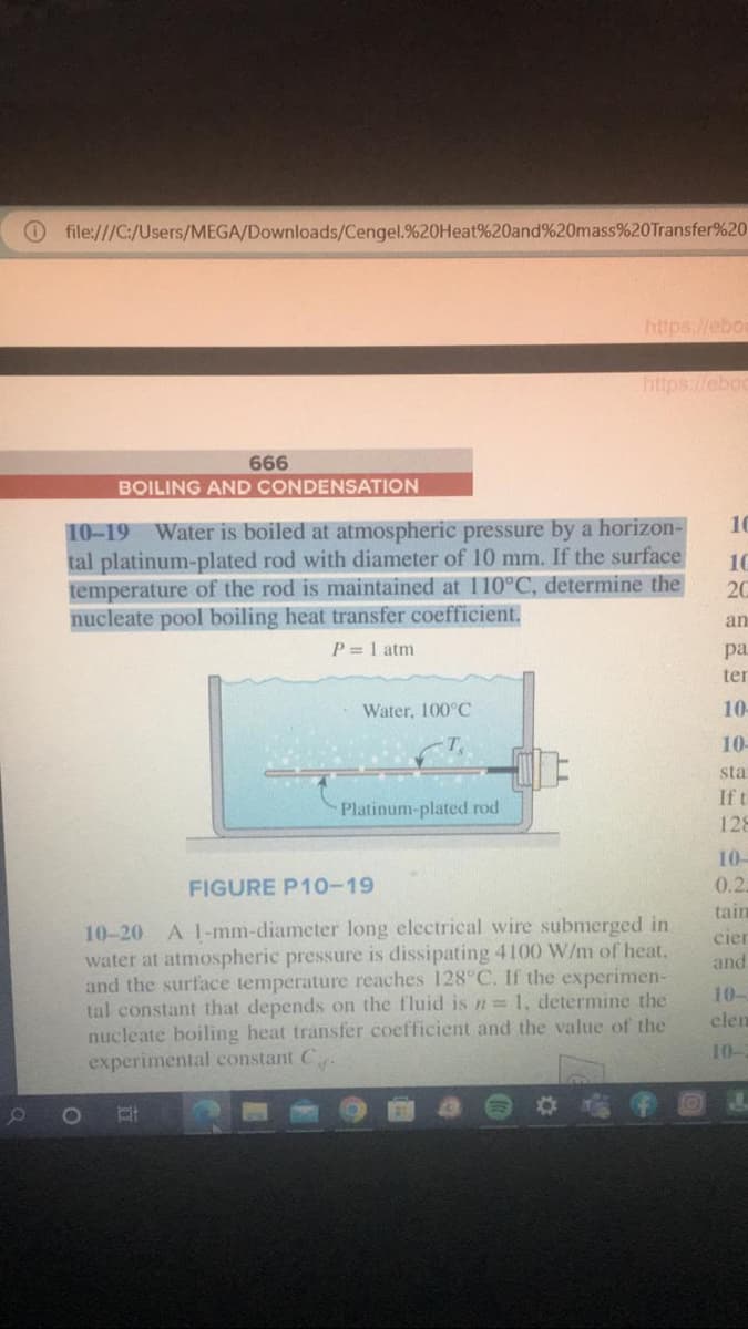 file:///C:/Users/MEGA/Downloads/Cengel.%20Heat%20and%20mass%20Transfer%20
666
Water, 100°C
https://ebor
BOILING AND CONDENSATION
10-19 Water is boiled at atmospheric pressure by a horizon-
tal platinum-plated rod with diameter of 10 mm. If the surface
temperature of the rod is maintained at 110°C, determine the
nucleate pool boiling heat transfer coefficient.
P = 1 atm
Platinum-plated rod
https://eboo
FIGURE P10-19
10-20 A 1-mm-diameter long electrical wire submerged in
water at atmospheric pressure is dissipating 4100 W/m of heat.
and the surface temperature reaches 128°C. If the experimen-
tal constant that depends on the fluid is n = 1, determine the
nucleate boiling heat transfer coefficient and the value of the
experimental constant C
10
10
20
an
pa
ter
10
10-
sta
If t
128
10-
0.2:
tain
cier
and
10-
elen
J