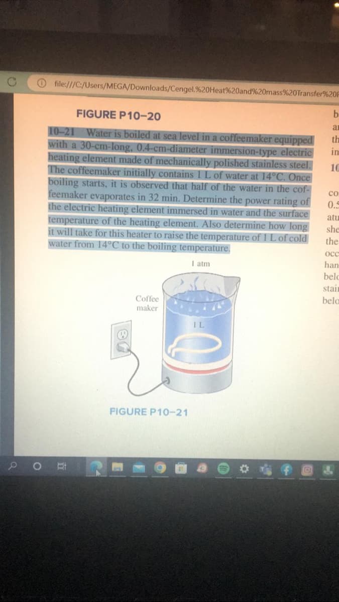 0
O
file:///C:/Users/MEGA/Downloads/Cengel.%20Heat%20and%20mass%20Transfer%20F
FIGURE P10-20
10-21 Water is boiled at sea level in a coffeemaker equipped
with a 30-cm-long, 0.4-cm-diameter immersion-type electric
heating element made of mechanically polished stainless steel.
The coffeemaker initially contains 1 L of water at 14°C. Once
boiling starts, it is observed that half of the water in the cof-
feemaker evaporates in 32 min. Determine the power rating of
the electric heating element immersed in water and the surface
temperature of the heating element. Also determine how long
it will take for this heater to raise the temperature of 1 L of cold
water from 14°C to the boiling temperature.
I atm
St
Coffee
maker
FIGURE P10-21
IL
b
ar
th
in
10
Со
0.5
atu
she
the
occ
han
belo
stair
belo