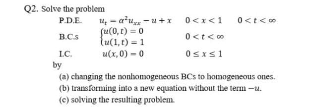 Q2. Solve the problem
u = a?uxx - u + x
su(0, t) = 0
lu(1,t) = 1
P.D.E.
0 <x<1
0<t< 0
B.C.s
0 <t< 0
I.C.
u(x,0) = 0
0sx<1
by
(a) changing the nonhomogeneous BCs to homogeneous ones.
(b) transforming into a new equation without the term -u.
(c) solving the resulting problem.
