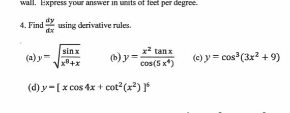 wall. Express your answer in units of feet per degree.
4. Find-
using derivative rules.
dx
sinx
x2 tan x
(a) y =
() у-
(c) y = cos³(3x² + 9)
x8+x
cos(5 x*)
(d) y= [ x cos 4x+ cot²(x²) ]º
