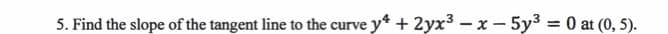 **Problem 5: Finding the Slope of the Tangent Line**

Find the slope of the tangent line to the curve defined by the equation 

\[ y^4 + 2yx^3 - x - 5y^3 = 0 \]

at the point \((0, 5)\).
