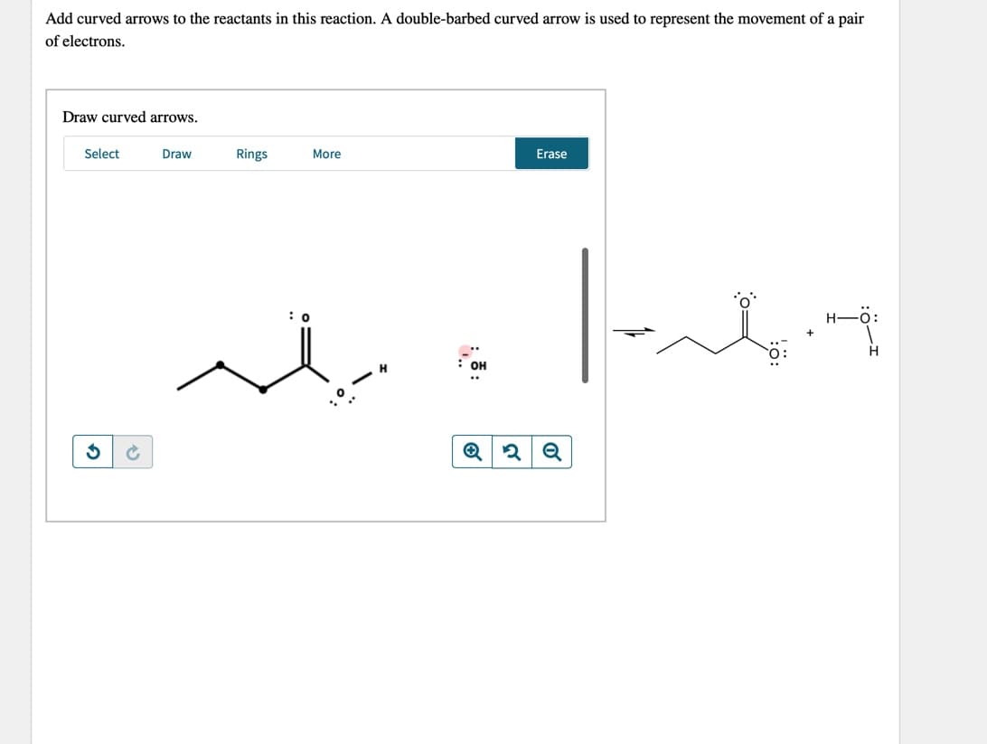 Add curved arrows to the reactants in this reaction. A double-barbed curved arrow is used to represent the movement of a pair
of electrons.
Draw curved arrows.
Select
Draw
Rings
More
Erase
|
: 0
H-O:
H
OH
