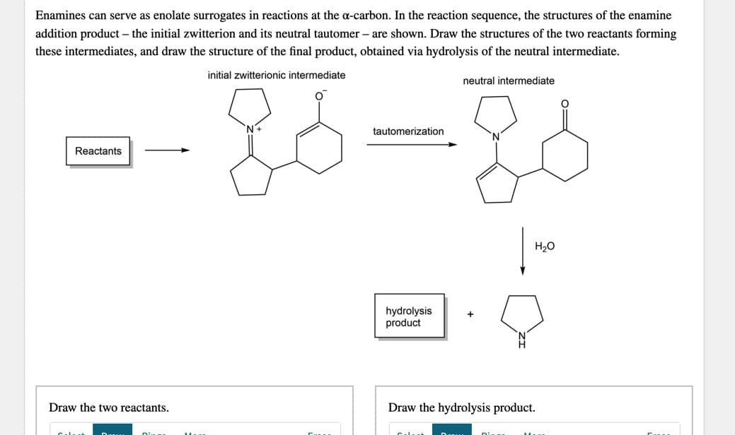 Enamines can serve as enolate surrogates in reactions at the a-carbon. In the reaction sequence, the structures of the enamine
addition product – the initial zwitterion and its neutral tautomer – are shown. Draw the structures of the two reactants forming
these intermediates, and draw the structure of the final product, obtained via hydrolysis of the neutral intermediate.
initial zwitterionic intermediate
neutral intermediate
tautomerization
Reactants
H20
hydrolysis
product
Draw the two reactants.
Draw the hydrolysis product.
