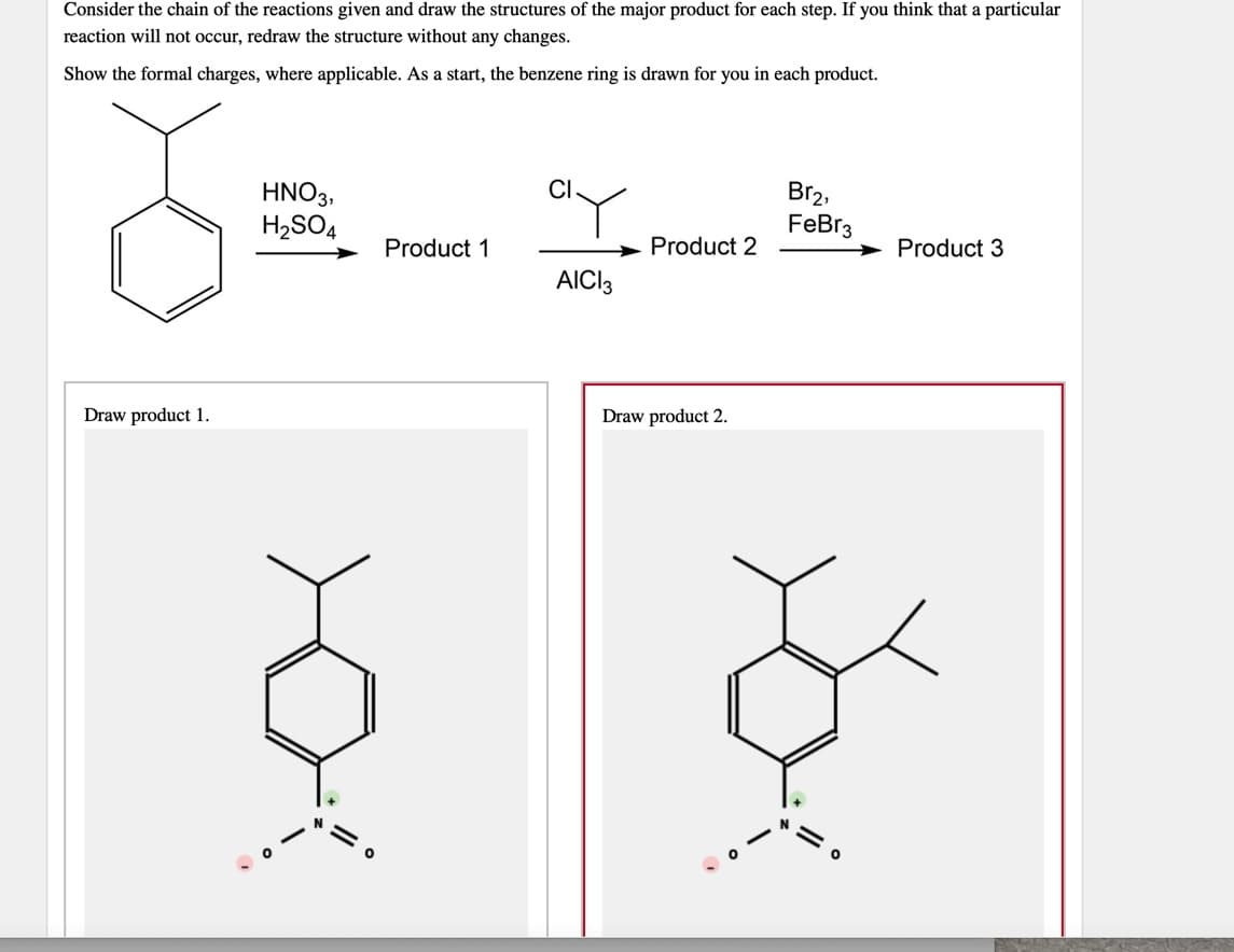 Consider the chain of the reactions given and draw the structures of the major product for each step. If you think that a particular
reaction will not occur, redraw the structure without any changes.
Show the formal charges, where applicable. As a start, the benzene ring is drawn for you in each product.
CI
HNO3,
H2SO4
Br2,
FeBr3
Product 1
Product 2
Product 3
AICI3
Draw product 1.
Draw product 2.
