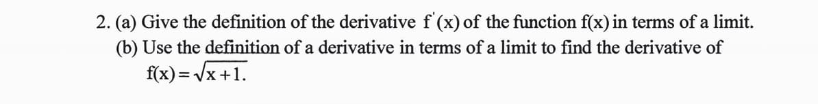 2. (a) Give the definition of the derivative f'(x) of the function f(x) in terms of a limit.
(b) Use the definition of a derivative in terms of a limit to find the derivative of
f(x) = Vx+1.
