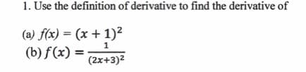 **Topic: Using the Definition of the Derivative**

**Learning Objective:** Understand how to find the derivative of a function using the definition of the derivative.

**Problem: Given Functions**

1. Use the definition of the derivative to find the derivative of:

   (a) \( f(x) = (x + 1)^2 \)
   
   (b) \( f(x) = \frac{1}{(2x + 3)^2} \)

**Part (a):** 
Function: \( f(x) = (x + 1)^2 \)

**Part (b):** 
Function: \( f(x) = \frac{1}{(2x + 3)^2} \)

**Method:** To find the derivative of these functions, we will apply the definition of the derivative:
\[ f'(x) = \lim_{h \to 0} \frac{f(x+h) - f(x)}{h} \]

We will break down the steps for both functions clearly in subsequent examples and practice problems to ensure thorough comprehension.