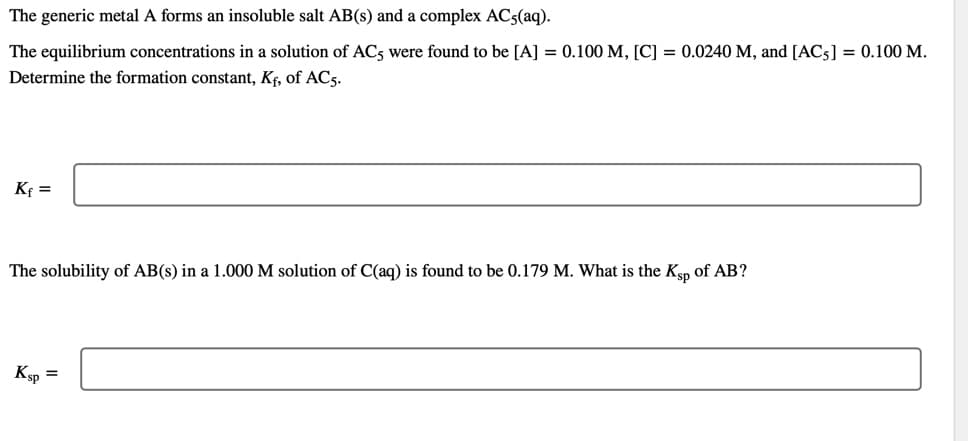 The generic metal A forms an insoluble salt AB(s) and a complex AC5(aq).
The equilibrium concentrations in a solution of AC5 were found to be [A] = 0.100 M, [C] = 0.0240 M, and [AC5] = 0.100 M.
Determine the formation constant, Kf, of AC5.
Kf =
The solubility of AB(s) in a 1.000 M solution of C(aq) is found to be 0.179 M. What is the Kp of AB?
Ksp =
