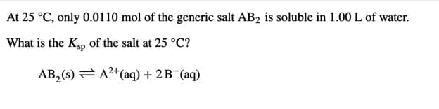 At 25 °C, only 0.0110 mol of the generic salt AB2 is soluble in 1.00 L of water.
What is the Ksp of the salt at 25 °C?
AB, (s) = A2+(aq) + 2B¯(aq)
