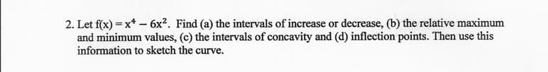 2. Let f(x) = x* – 6x². Find (a) the intervals of increase or decrease, (b) the relative maximum
and minimum values, (c) the intervals of concavity and (d) inflection points. Then use this
information to sketch the curve.
