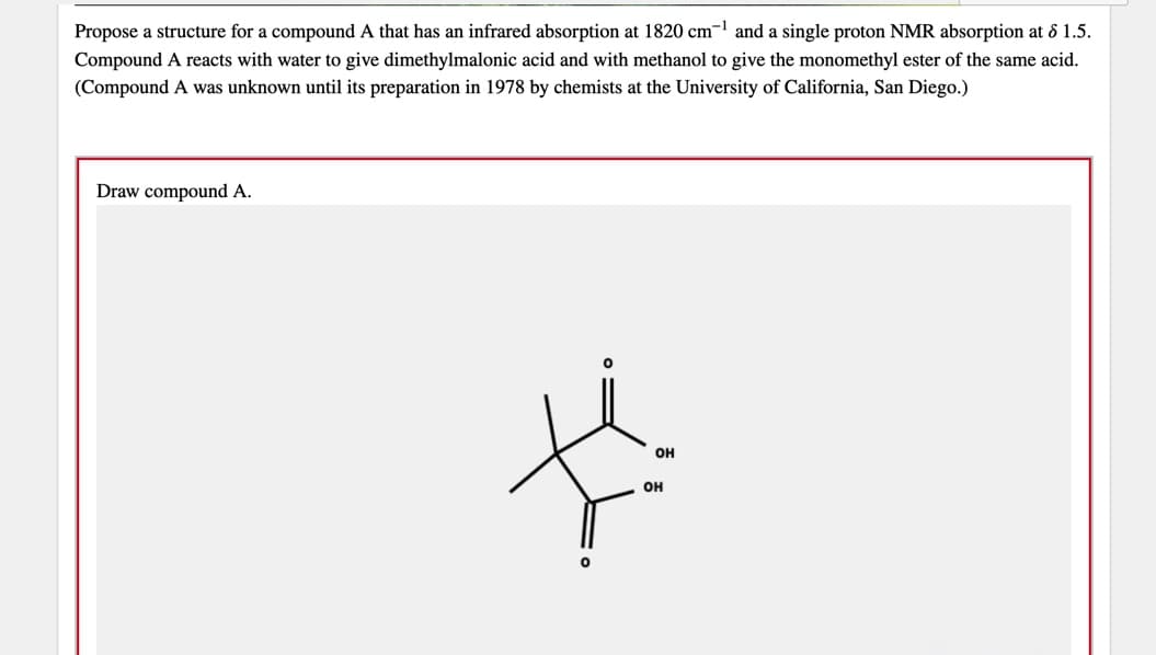 Propose a structure for a compound A that has an infrared absorption at 1820 cm- and a single proton NMR absorption at & 1.5.
Compound A reacts with water to give dimethylmalonic acid and with methanol to give the monomethyl ester of the same acid.
(Compound A was unknown until its preparation in 1978 by chemists at the University of California, San Diego.)
Draw compound A.
он
он
