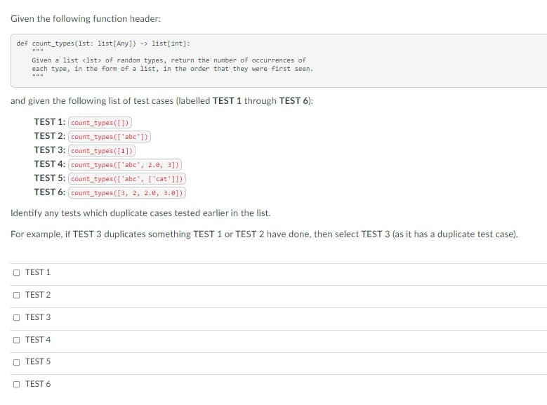 Given the following function header:
def count_types (1st: list[Any]) -> list[int]:
Given a list <lst> of random types, return the number of occurrences of
each type, in the form of a list, in the order that they were first seen.
and given the following list of test cases (labelled TEST 1 through TEST 6):
TEST 1: count types ([1)
TEST 2: count_types(['abc'1)
TEST 3: count_types ([1])
TEST 4: count_types (['abc', 2.0, 3])
TEST 5: count_types(['abc', ['cat']])
TEST 6: count_types([3, 2, 2.e, 3.0])
Identify any tests which duplicate cases tested earlier in the list.
For example, if TEST 3 duplicates something TEST 1 or TEST 2 have done, then select TEST 3 (as it has a duplicate test case).
O TEST 1
O TEST 2
TEST 3
TEST 4
TEST 5
O TEST 6
