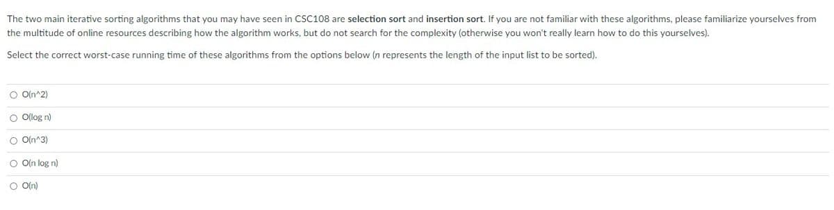 The two main iterative sorting algorithms that you may have seen in CSC108 are selection sort and insertion sort. If you are not familiar with these algorithms, please familiarize yourselves from
the multitude of online resources describing how the algorithm works, but do not search for the complexity (otherwise you won't really learn how to do this yourselves).
Select the correct worst-case running time of these algorithms from the options below (n represents the length of the input list to be sorted).
O O(n^2)
O Olog n)
O O(n^3)
O O(n log n)
O O(n)
