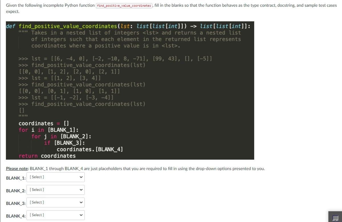 Given the following incomplete Python function find_positive_value_coordinates , fill in the blanks so that the function behaves as the type contract, docstring, and sample test cases
expect.
def find_positive_value_coordinates (lst: list[list[int]]) -> list[list[int]]:
"" Takes in a nested list of integers <lst> and returns a nested list
of integers such that each element in the returned list represents
coordinates where a positive value is in <lst>.
>>> Ist = [[6, -4, 01, [-2, -10, 8, -71], [99, 43], [], [-5]]
>>> find_positive_value_coordinates (lst)
[[0, 01, [1, 2], [2, 01, [2, 1]]
>>> 1st = [[1, 2], [3, 4]]
>>> find_positive_value_coordinates (lst)
[[0, 0], [0, 1], [1, 01, [1, 1]]
>>> lst = [[-1, -2], [-3, -4]]
>>> find_positive_value_coordinates (lst)
[]
coordinates
[]
[BLANK
for j in [BLANK_2]:
if [BLANK_3]:
coordinates. [BLANK_4]
for i i
return coordinates
Please note: BLANK_1 through BLANK_4 are just placeholders that you are required to fill in using the drop-down options presented to you.
BLANK_1: [Select ]
BLANK_2: [ Select ]
BLANK 3: [Select ]
BLANK 4: [Select]
