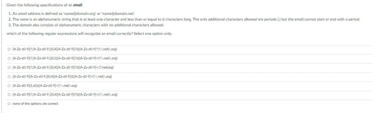 Given the following specifications of an email:
1. An email address is defined as 'name@domain.org' or 'name@domain.net.
2. The name is an alphanumeric string that is at least one character and less than or equal to 6 characters long. The only additional characters allowed are periods (.) but the email cannot start or end with a period.
3. The domain also consists of alphanumeric characters with no additional characters allowed.
which of the following regular expressions will recognize an email correctly? Select one option only.
O [A-Za-z0-91(?:[A-Za-z0-9.J{0,4}[A-Za-z0-9)])?@[A-Za-z0-9]*(?:\.net|\.org)
O [A-Za-z0-91(?:[A-Za-z0-9.J{0,5}[A-Za-z0-9])?@[A-Za-z0-9]+(?:A.net|\.org)
O [A-Za-z0-91(?:[A-Za-z0-9.J{0,4}[A-Za-z0-9])?@[A-Za-z0-9]+.(?:net|org)
O [A-Za-z0-9][A-Za-z0-9.J{0,4}[A-Za-z0-9]@[A-Za-z0-9]+(?:\.net|\.org)
O [A-Za-z0-91{1,6}@[A-Za-z0-9]+(?:\.net|\.org)
O [A-Za-z0-9](?:[A-Za-z0-9.]{0,4}[A-Za-z0-9])?@[A-Za-z0-9]+(?:\.net|\.org)
O none of the options are correct
