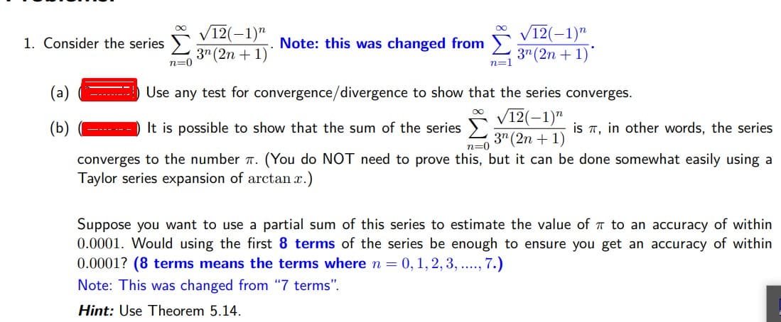 12(-1)"
3" (2n + 1)
V12(-1)"
3" (2n + 1)
1. Consider the series )
Note: this was changed from
n=0
n=1
(a)
Use any test for convergence/divergence to show that the series converges.
------
V12(-1)"
3" (2n + 1)
(You do NOT need to prove this, but it can be done somewhat easily using a
(Ь)
It is possible to show that the sum of the series >
is T, in other words, the series
---- ---
n=0
converges to the number 7.
Taylor series expansion of arctan x.)
Suppose you want to use a partial sum of this series to estimate the value of T to an accuracy of within
0.0001. Would using the first 8 terms of the series be enough to ensure you get an accuracy of within
0.0001? (8 terms means the terms where n = 0, 1,2, 3, ..., 7.)
Note: This was changed from "7 terms".
Hint: Use Theorem 5.14.
